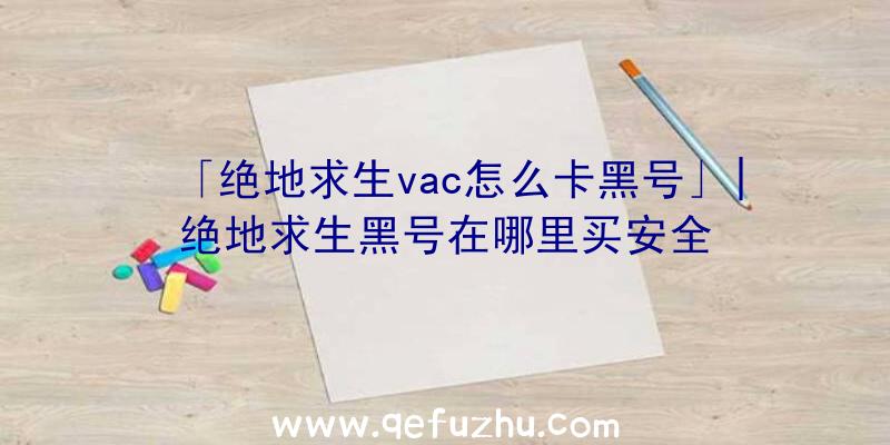 「绝地求生vac怎么卡黑号」|绝地求生黑号在哪里买安全